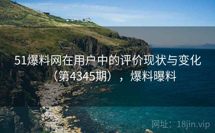 51爆料网在用户中的评价现状与变化（第4345期），爆料曝料