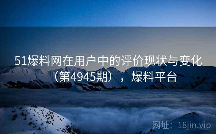 51爆料网在用户中的评价现状与变化（第4945期），爆料平台