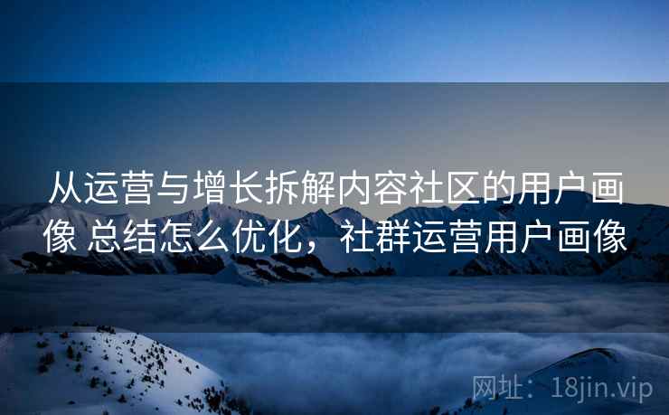 从运营与增长拆解内容社区的用户画像 总结怎么优化，社群运营用户画像