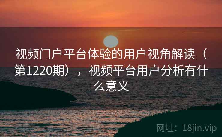 视频门户平台体验的用户视角解读（第1220期），视频平台用户分析有什么意义