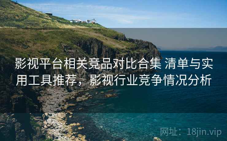 影视平台相关竞品对比合集 清单与实用工具推荐，影视行业竞争情况分析