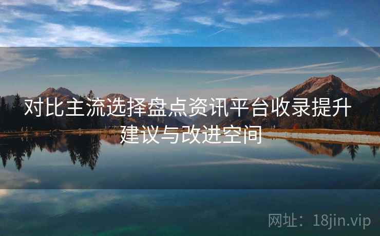 对比主流选择盘点资讯平台收录提升 建议与改进空间
