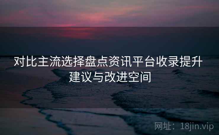 对比主流选择盘点资讯平台收录提升 建议与改进空间