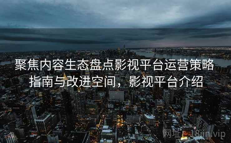 聚焦内容生态盘点影视平台运营策略 指南与改进空间，影视平台介绍