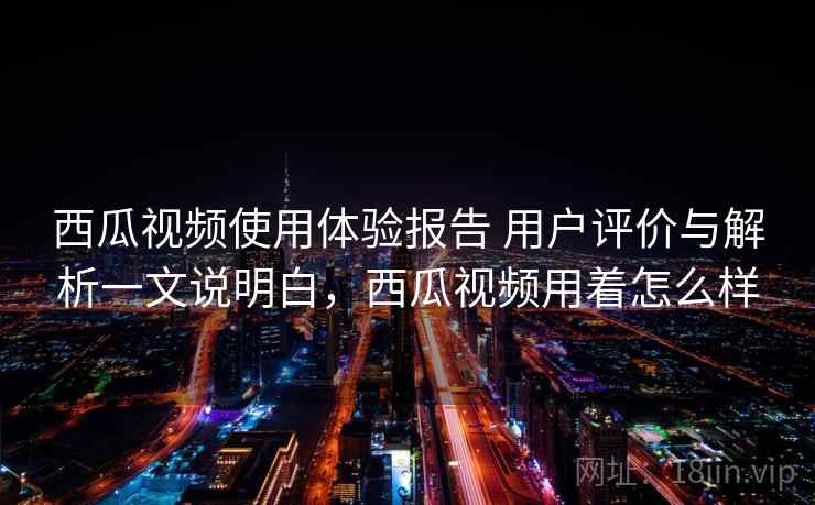 西瓜视频使用体验报告 用户评价与解析一文说明白，西瓜视频用着怎么样
