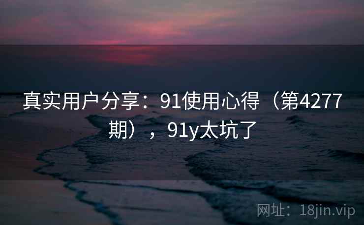 真实用户分享：91使用心得（第4277期），91y太坑了