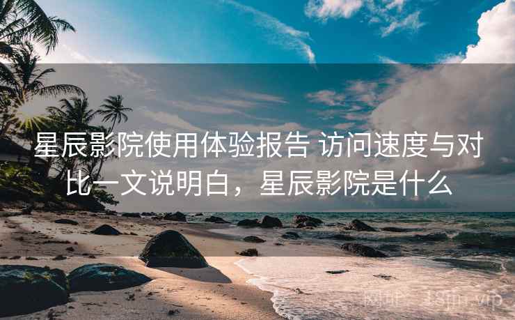 星辰影院使用体验报告 访问速度与对比一文说明白，星辰影院是什么
