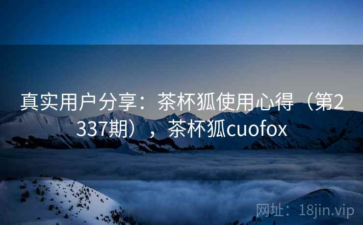 真实用户分享：茶杯狐使用心得（第2337期），茶杯狐cuofox