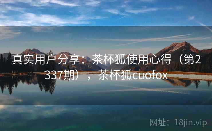 真实用户分享：茶杯狐使用心得（第2337期），茶杯狐cuofox