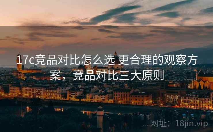 17c竞品对比怎么选 更合理的观察方案，竞品对比三大原则