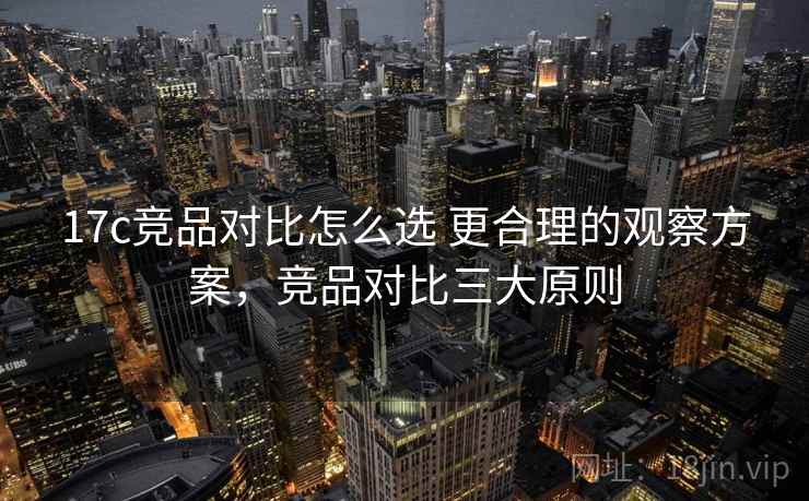 17c竞品对比怎么选 更合理的观察方案，竞品对比三大原则