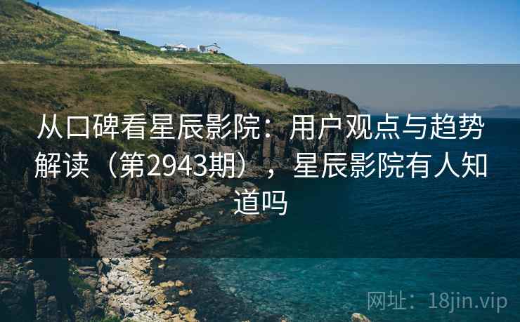 从口碑看星辰影院：用户观点与趋势解读（第2943期），星辰影院有人知道吗