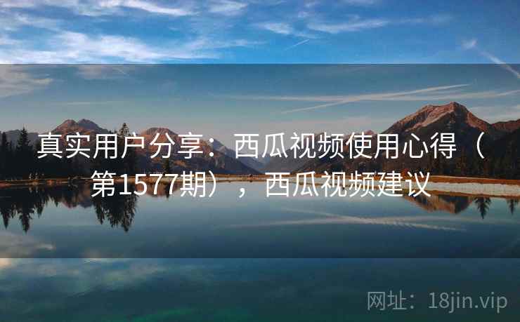 真实用户分享：西瓜视频使用心得（第1577期），西瓜视频建议