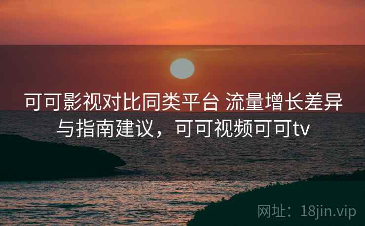 可可影视对比同类平台 流量增长差异与指南建议，可可视频可可tv