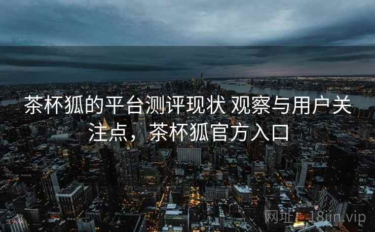 茶杯狐的平台测评现状 观察与用户关注点，茶杯狐官方入口