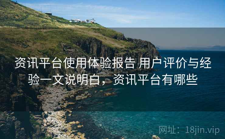 资讯平台使用体验报告 用户评价与经验一文说明白，资讯平台有哪些