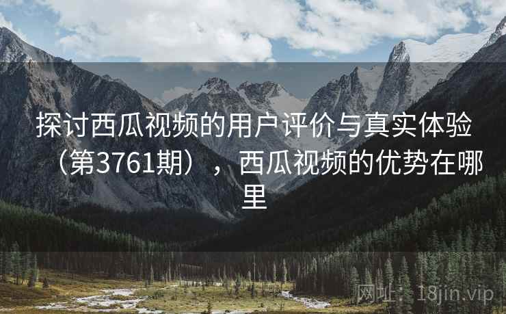 探讨西瓜视频的用户评价与真实体验（第3761期），西瓜视频的优势在哪里