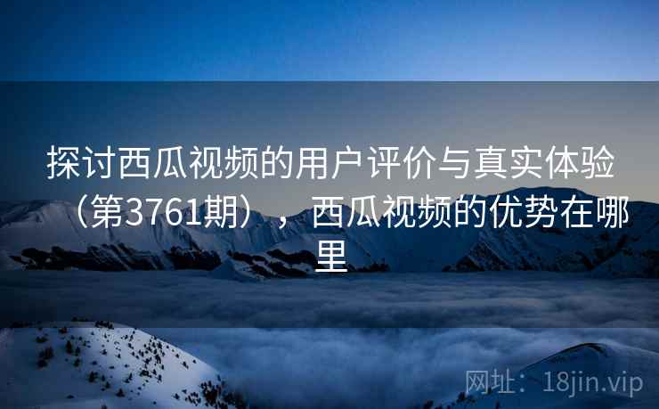 探讨西瓜视频的用户评价与真实体验（第3761期），西瓜视频的优势在哪里
