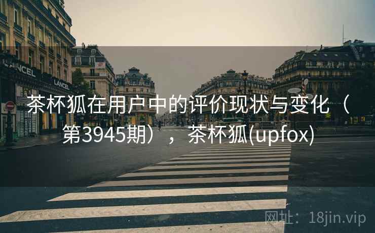 茶杯狐在用户中的评价现状与变化（第3945期），茶杯狐(upfox)