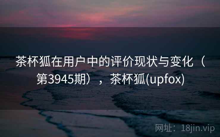 茶杯狐在用户中的评价现状与变化（第3945期），茶杯狐(upfox)