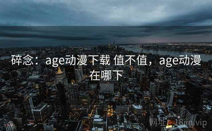 碎念：age动漫下载 值不值，age动漫在哪下