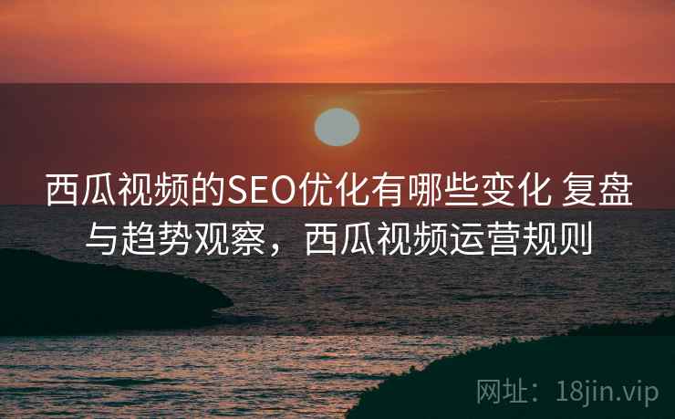 西瓜视频的SEO优化有哪些变化 复盘与趋势观察，西瓜视频运营规则