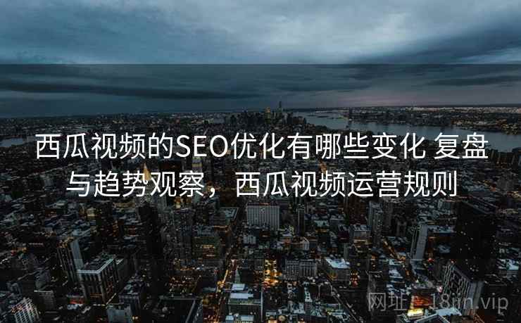 西瓜视频的SEO优化有哪些变化 复盘与趋势观察，西瓜视频运营规则