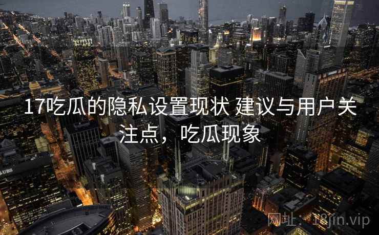 17吃瓜的隐私设置现状 建议与用户关注点，吃瓜现象