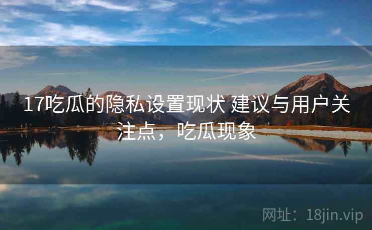 17吃瓜的隐私设置现状 建议与用户关注点，吃瓜现象