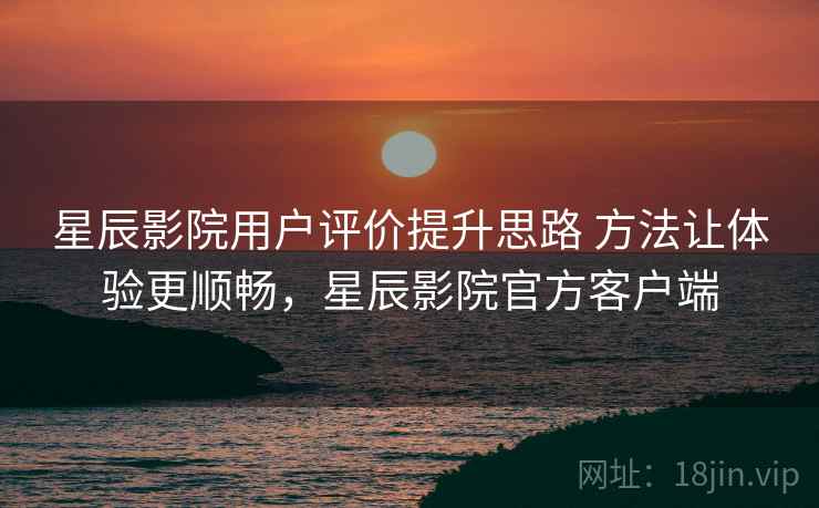 星辰影院用户评价提升思路 方法让体验更顺畅，星辰影院官方客户端