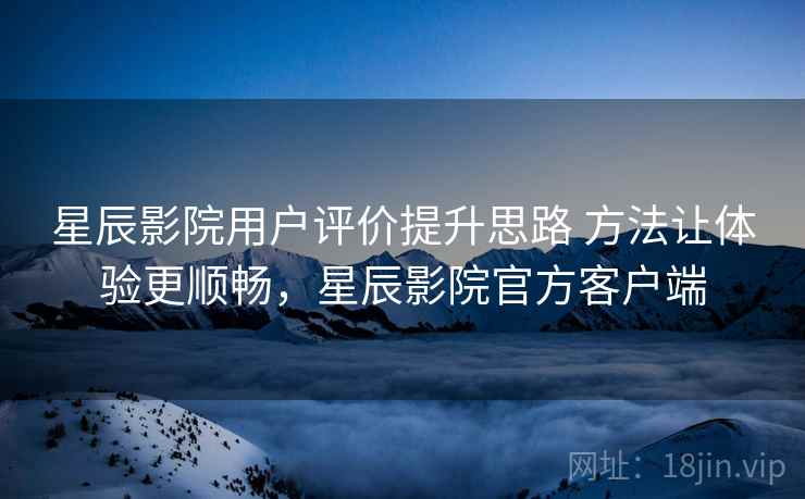 星辰影院用户评价提升思路 方法让体验更顺畅，星辰影院官方客户端