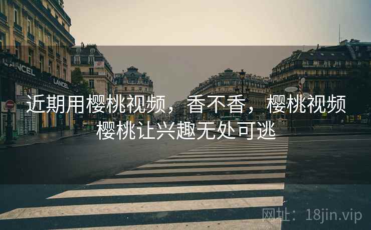 近期用樱桃视频，香不香，樱桃视频樱桃让兴趣无处可逃
