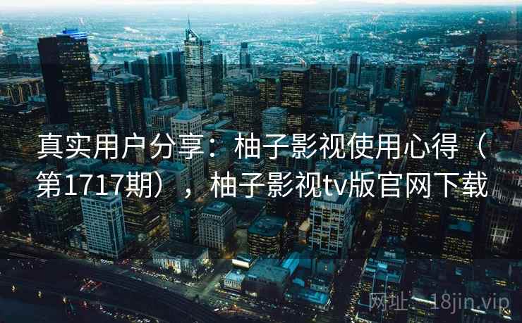 真实用户分享：柚子影视使用心得（第1717期），柚子影视tv版官网下载