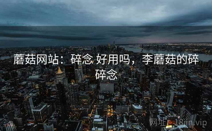 蘑菇网站：碎念 好用吗，李蘑菇的碎碎念