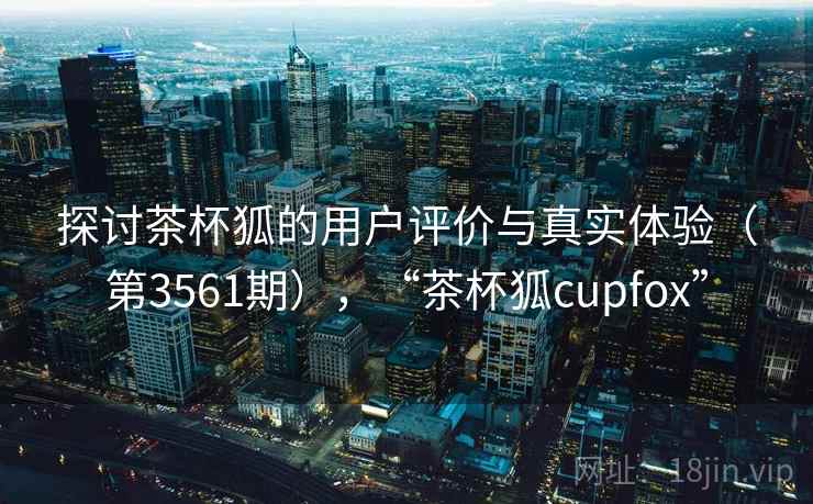 探讨茶杯狐的用户评价与真实体验（第3561期），“茶杯狐cupfox”