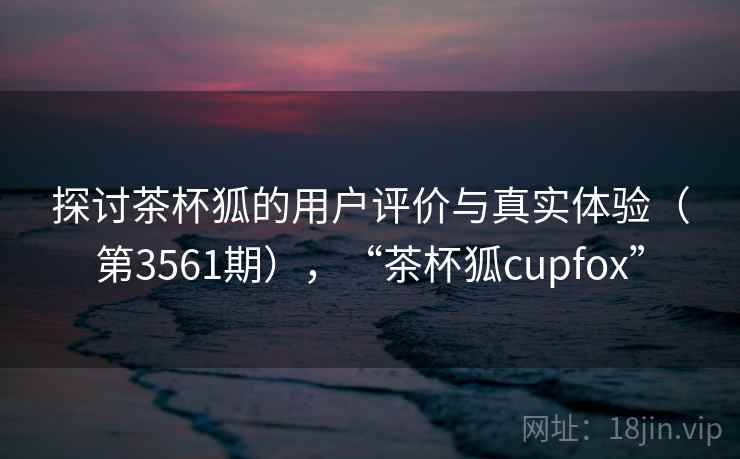 探讨茶杯狐的用户评价与真实体验（第3561期），“茶杯狐cupfox”