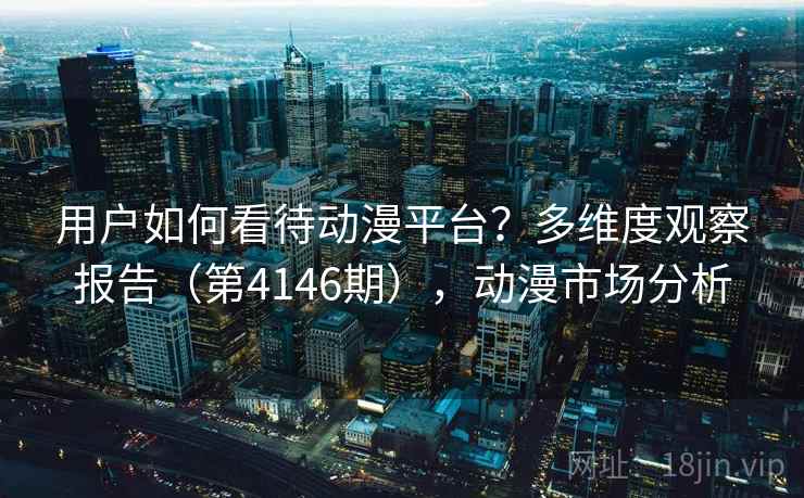 用户如何看待动漫平台？多维度观察报告（第4146期），动漫市场分析