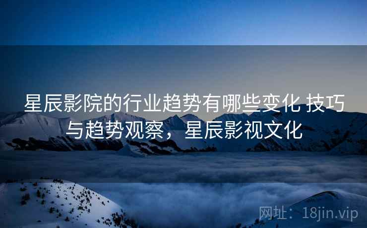 星辰影院的行业趋势有哪些变化 技巧与趋势观察，星辰影视文化