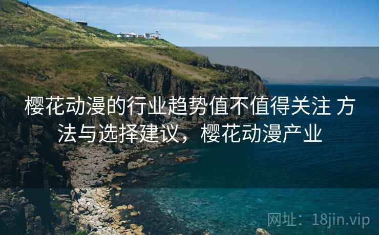 樱花动漫的行业趋势值不值得关注 方法与选择建议，樱花动漫产业