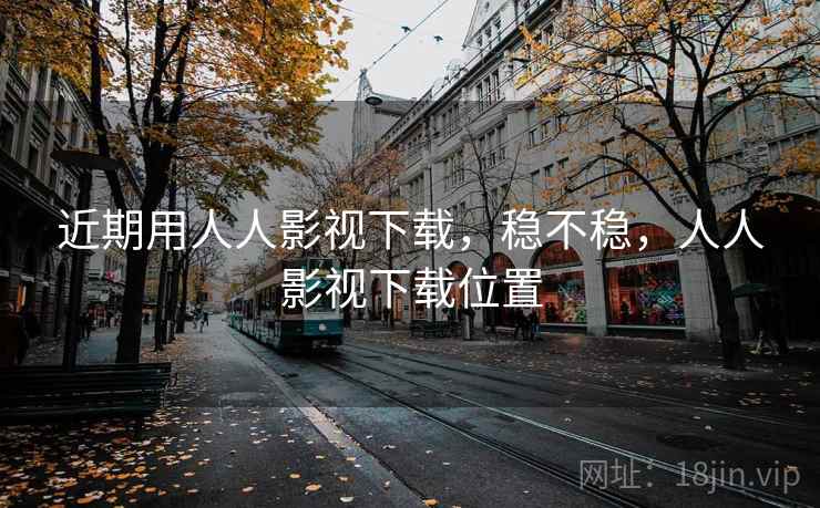 近期用人人影视下载，稳不稳，人人影视下载位置