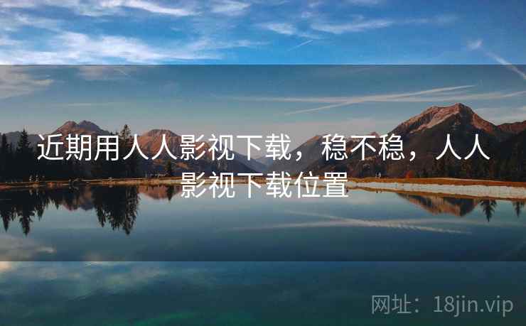 近期用人人影视下载，稳不稳，人人影视下载位置