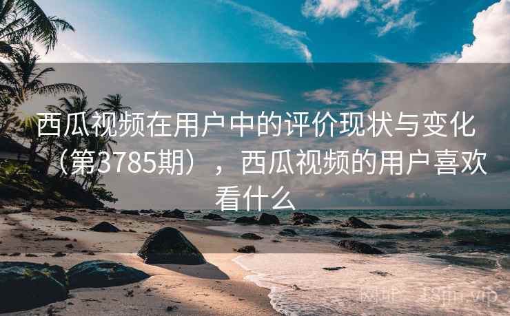 西瓜视频在用户中的评价现状与变化（第3785期），西瓜视频的用户喜欢看什么