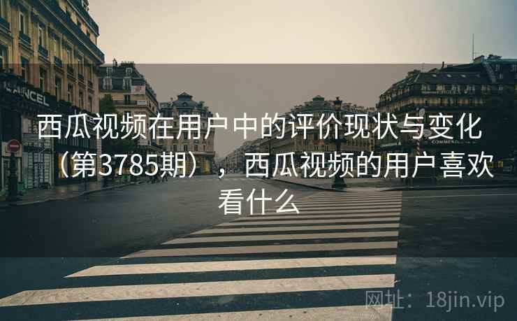 西瓜视频在用户中的评价现状与变化（第3785期），西瓜视频的用户喜欢看什么