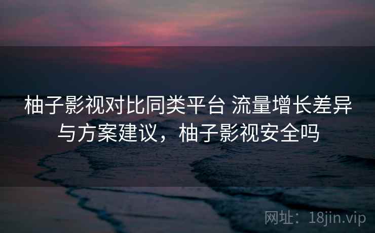 柚子影视对比同类平台 流量增长差异与方案建议，柚子影视安全吗