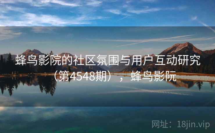 蜂鸟影院的社区氛围与用户互动研究(第4548期),蜂鸟影阮 蜂鸟影院的社区氛围与用户互动研究(第4548期),蜂鸟影阮