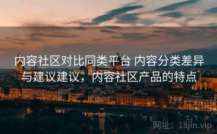 内容社区对比同类平台 内容分类差异与建议建议,内容社区产品的特点 内容社区对比同类平台 内容分类差异与建议建议,内容社区产品的特点