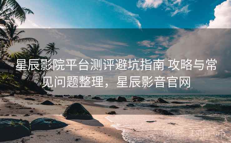 星辰影院平台测评避坑指南 攻略与常见问题整理,星辰影音官网 星辰影院平台测评避坑指南 攻略与常见问题整理,星辰影音官网